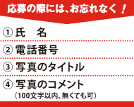 ご応募の際はお忘れなく。（1）氏名（2）電話番号（3）写真のタイトル（4）写真のコメント（100文字以内、無くても可）