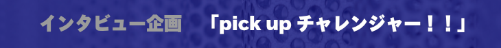 インタビュー企画ピックアップチャレンジャー