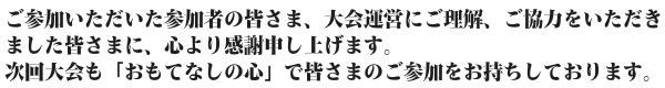 ご参加いただいた参加者の皆さま、大会運営にご理解、ご協力をいただきました皆さまに、心より感謝申し上げます。 次回大会も「おもてなしの心」で皆さまのご参加をお持ちしております。