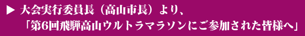 大会実行委員長（高山市長）より、 「第6回飛騨高山ウルトラマラソンにご参加された皆様へ」
